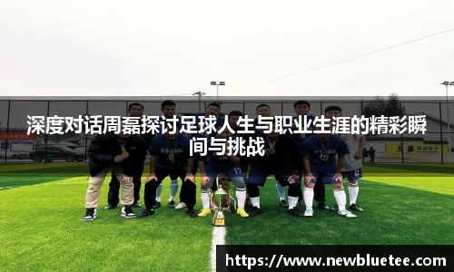 深度对话周磊探讨足球人生与职业生涯的精彩瞬间与挑战