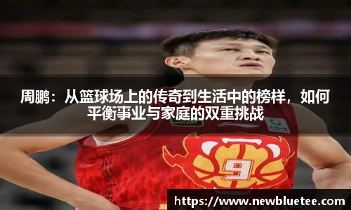 周鹏：从篮球场上的传奇到生活中的榜样，如何平衡事业与家庭的双重挑战