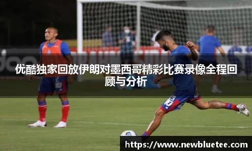 优酷独家回放伊朗对墨西哥精彩比赛录像全程回顾与分析