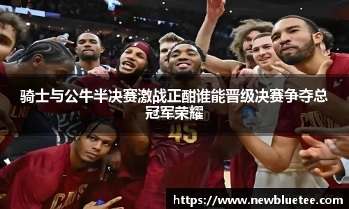 骑士与公牛半决赛激战正酣谁能晋级决赛争夺总冠军荣耀