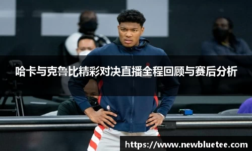 哈卡与克鲁比精彩对决直播全程回顾与赛后分析